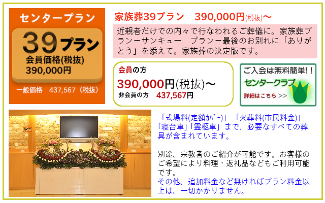 家族葬39（サンキュー）プラン プランだけでも葬儀ができます。追加料金など無ければプラン料金以上かかりません。 家族葬39プラン 一般価格　437,567円（税抜）  センタークラブ会員価格　390,000円（税抜）